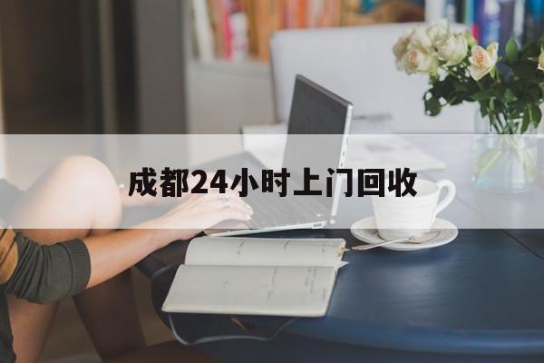 海门最新成都24小时上门回收方法分析(最方便真实的海门成都24小时上门回收废品电话方法)